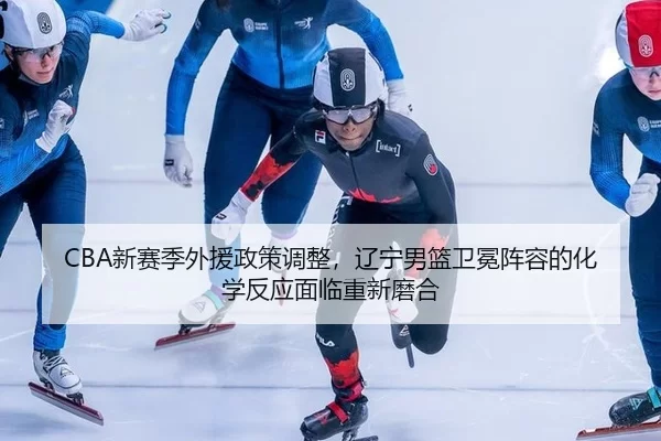 CBA新赛季外援政策调整，辽宁男篮卫冕阵容的化学反应面临重新磨合